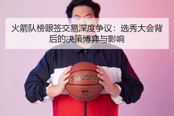 火箭队榜眼签交易深度争议：选秀大会背后的决策博弈与影响