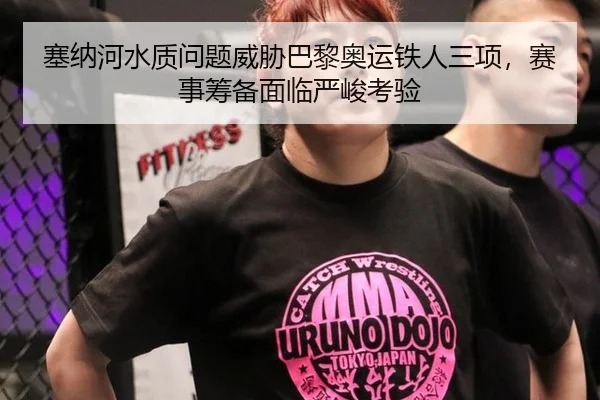 塞纳河水质问题威胁巴黎奥运铁人三项，赛事筹备面临严峻考验