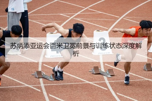 苏炳添亚运会百米卫冕前景与训练状态深度解析